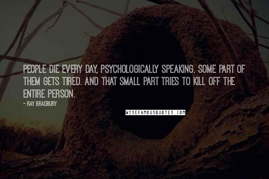 Ray Bradbury Quotes: People die every day, psychologically speaking. Some part of them gets tired. And that small part tries to kill off the entire person.