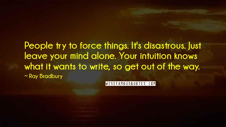 Ray Bradbury Quotes: People try to force things. It's disastrous. Just leave your mind alone. Your intuition knows what it wants to write, so get out of the way.