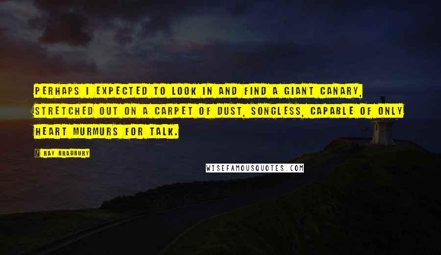 Ray Bradbury Quotes: Perhaps I expected to look in and find a giant canary, stretched out on a carpet of dust, songless, capable of only heart murmurs for talk.