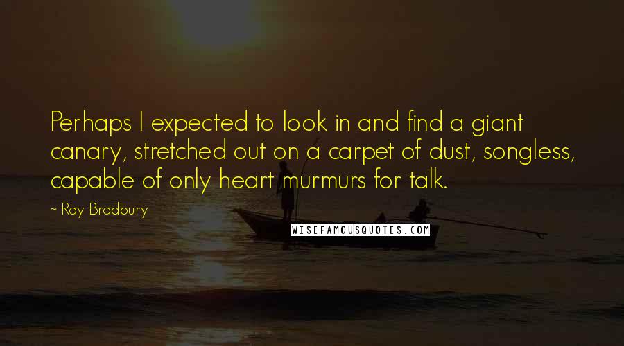 Ray Bradbury Quotes: Perhaps I expected to look in and find a giant canary, stretched out on a carpet of dust, songless, capable of only heart murmurs for talk.