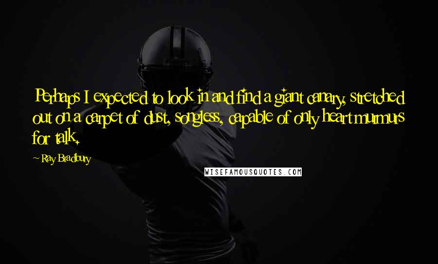 Ray Bradbury Quotes: Perhaps I expected to look in and find a giant canary, stretched out on a carpet of dust, songless, capable of only heart murmurs for talk.