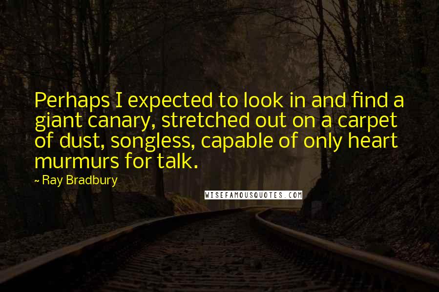 Ray Bradbury Quotes: Perhaps I expected to look in and find a giant canary, stretched out on a carpet of dust, songless, capable of only heart murmurs for talk.