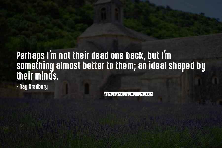 Ray Bradbury Quotes: Perhaps I'm not their dead one back, but I'm something almost better to them; an ideal shaped by their minds.