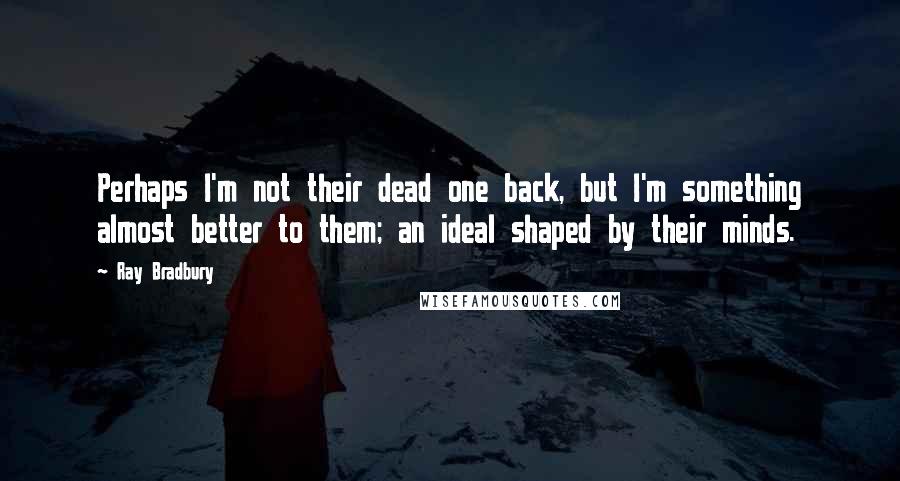 Ray Bradbury Quotes: Perhaps I'm not their dead one back, but I'm something almost better to them; an ideal shaped by their minds.