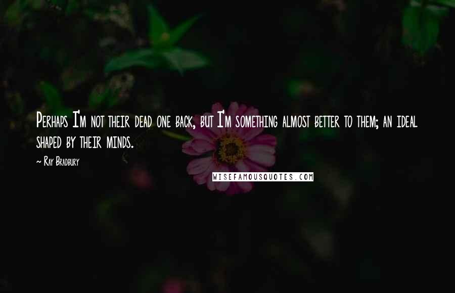 Ray Bradbury Quotes: Perhaps I'm not their dead one back, but I'm something almost better to them; an ideal shaped by their minds.