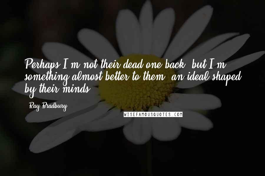 Ray Bradbury Quotes: Perhaps I'm not their dead one back, but I'm something almost better to them; an ideal shaped by their minds.