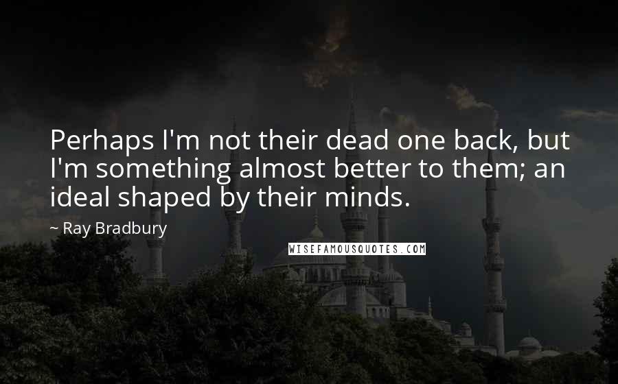 Ray Bradbury Quotes: Perhaps I'm not their dead one back, but I'm something almost better to them; an ideal shaped by their minds.