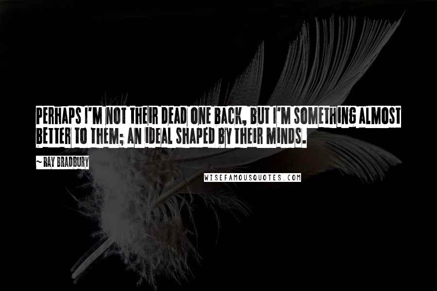 Ray Bradbury Quotes: Perhaps I'm not their dead one back, but I'm something almost better to them; an ideal shaped by their minds.