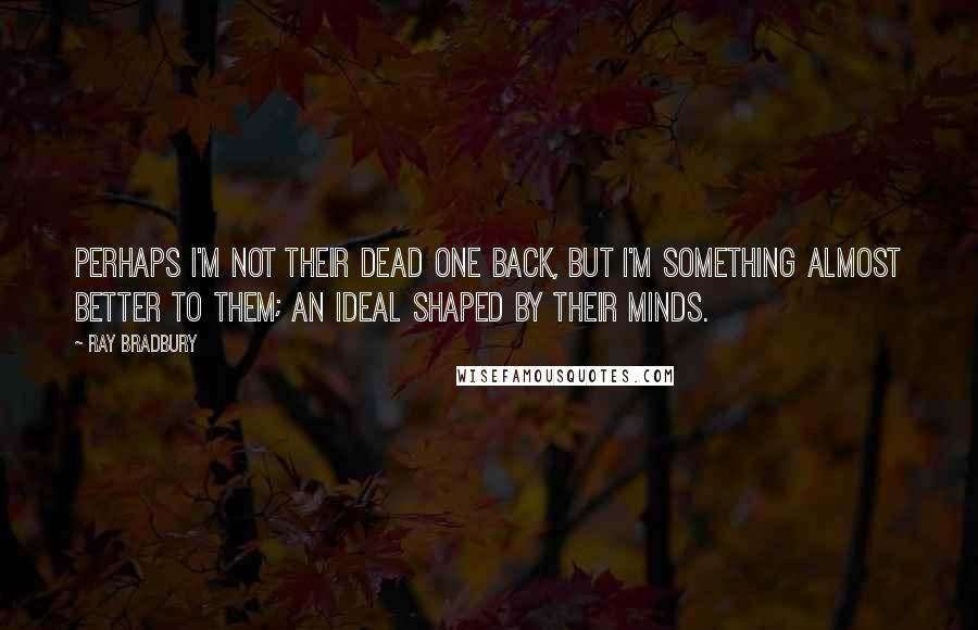 Ray Bradbury Quotes: Perhaps I'm not their dead one back, but I'm something almost better to them; an ideal shaped by their minds.