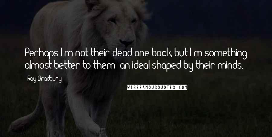 Ray Bradbury Quotes: Perhaps I'm not their dead one back, but I'm something almost better to them; an ideal shaped by their minds.