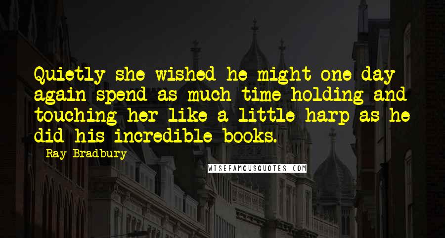 Ray Bradbury Quotes: Quietly she wished he might one day again spend as much time holding and touching her like a little harp as he did his incredible books.