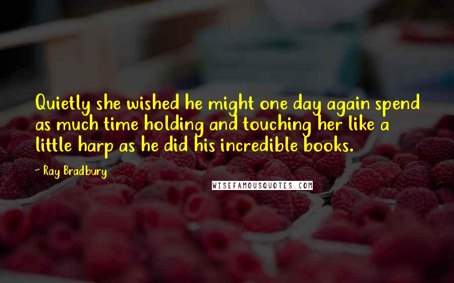 Ray Bradbury Quotes: Quietly she wished he might one day again spend as much time holding and touching her like a little harp as he did his incredible books.