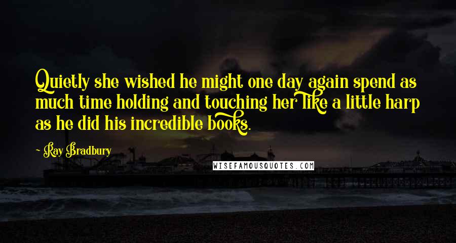 Ray Bradbury Quotes: Quietly she wished he might one day again spend as much time holding and touching her like a little harp as he did his incredible books.