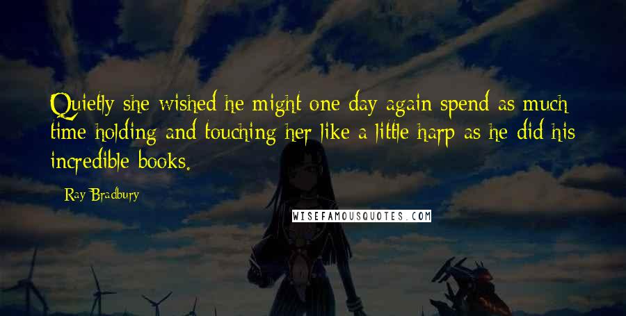 Ray Bradbury Quotes: Quietly she wished he might one day again spend as much time holding and touching her like a little harp as he did his incredible books.