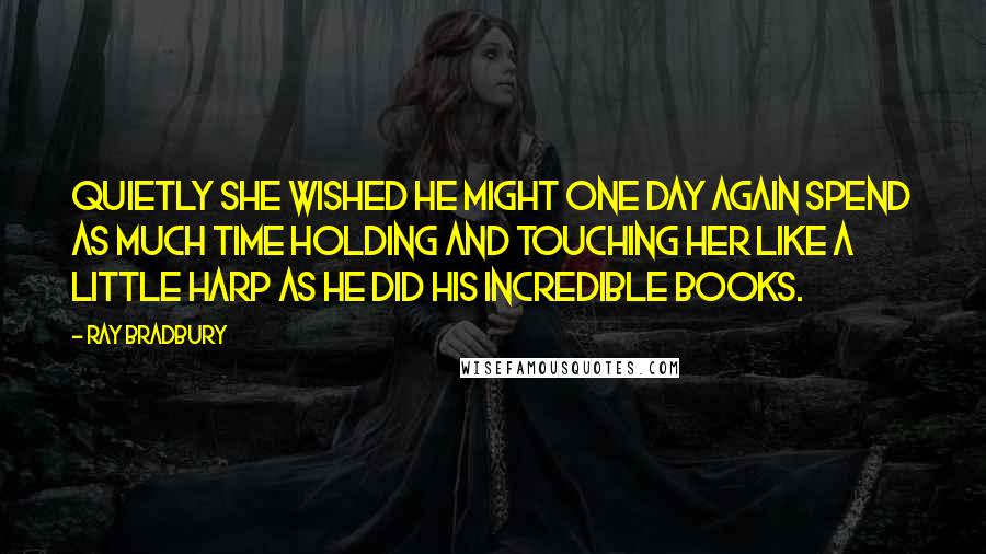 Ray Bradbury Quotes: Quietly she wished he might one day again spend as much time holding and touching her like a little harp as he did his incredible books.