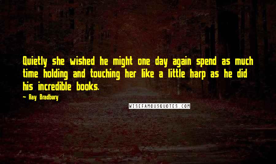 Ray Bradbury Quotes: Quietly she wished he might one day again spend as much time holding and touching her like a little harp as he did his incredible books.