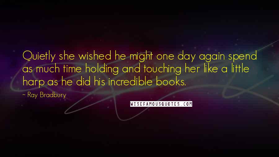 Ray Bradbury Quotes: Quietly she wished he might one day again spend as much time holding and touching her like a little harp as he did his incredible books.