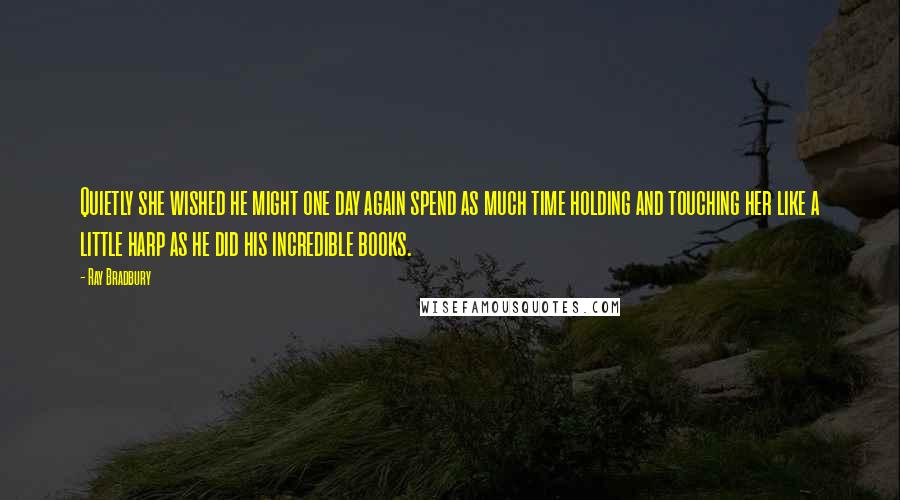 Ray Bradbury Quotes: Quietly she wished he might one day again spend as much time holding and touching her like a little harp as he did his incredible books.