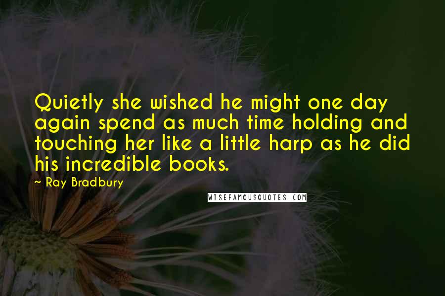 Ray Bradbury Quotes: Quietly she wished he might one day again spend as much time holding and touching her like a little harp as he did his incredible books.