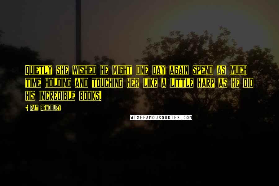 Ray Bradbury Quotes: Quietly she wished he might one day again spend as much time holding and touching her like a little harp as he did his incredible books.