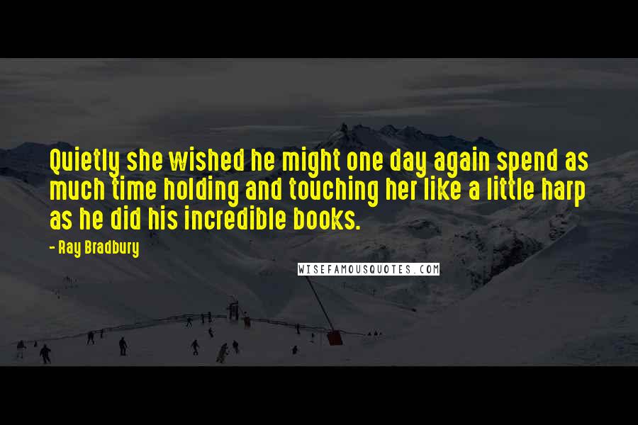 Ray Bradbury Quotes: Quietly she wished he might one day again spend as much time holding and touching her like a little harp as he did his incredible books.