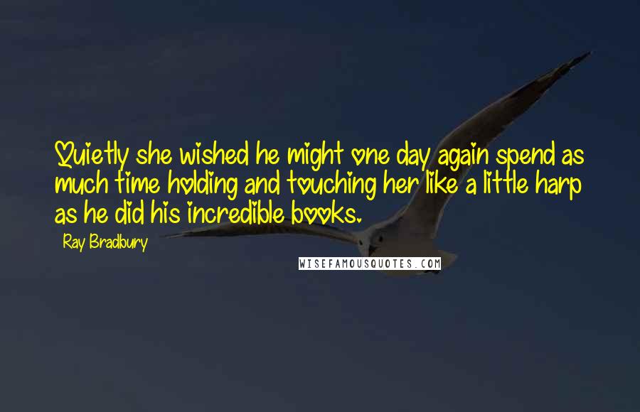 Ray Bradbury Quotes: Quietly she wished he might one day again spend as much time holding and touching her like a little harp as he did his incredible books.