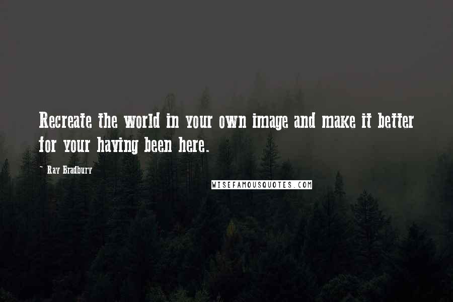 Ray Bradbury Quotes: Recreate the world in your own image and make it better for your having been here.