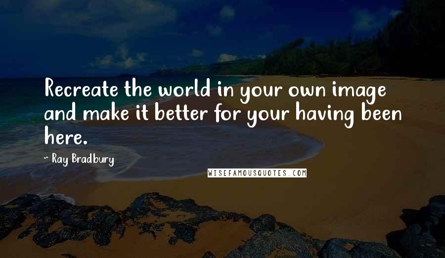 Ray Bradbury Quotes: Recreate the world in your own image and make it better for your having been here.