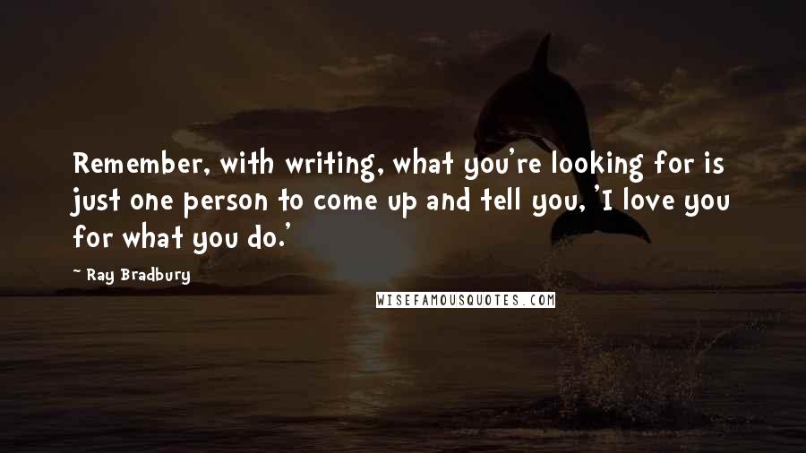 Ray Bradbury Quotes: Remember, with writing, what you're looking for is just one person to come up and tell you, 'I love you for what you do.'