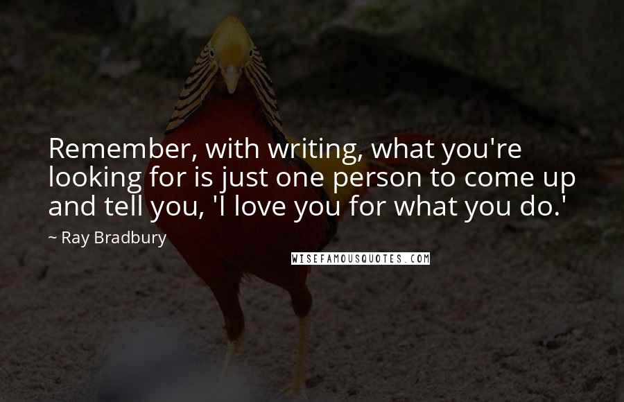 Ray Bradbury Quotes: Remember, with writing, what you're looking for is just one person to come up and tell you, 'I love you for what you do.'