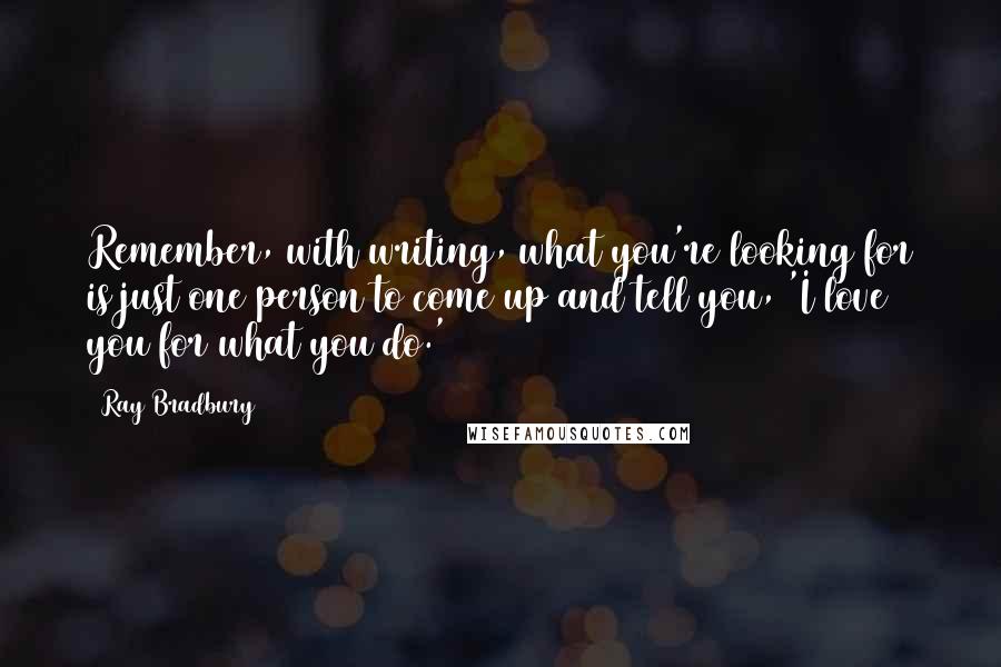 Ray Bradbury Quotes: Remember, with writing, what you're looking for is just one person to come up and tell you, 'I love you for what you do.'