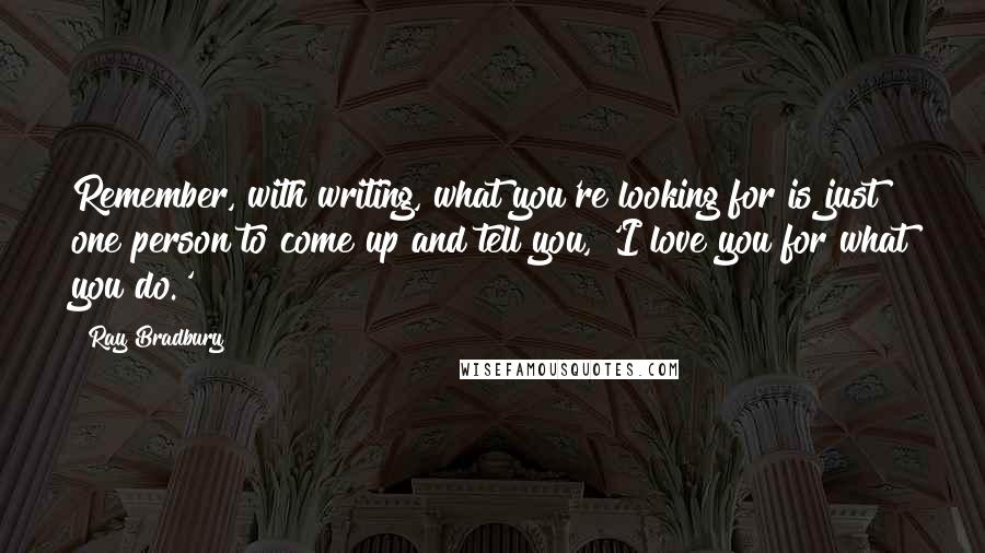 Ray Bradbury Quotes: Remember, with writing, what you're looking for is just one person to come up and tell you, 'I love you for what you do.'