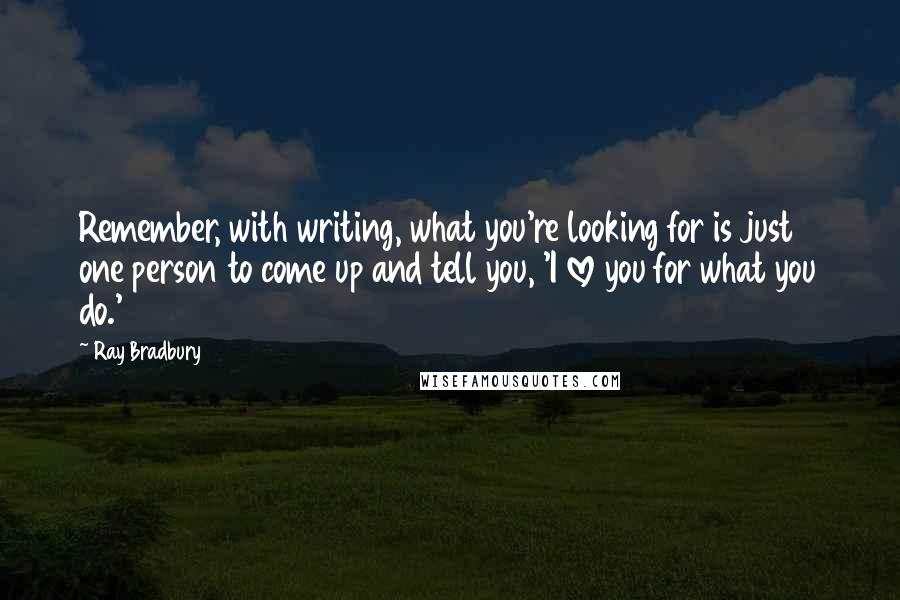 Ray Bradbury Quotes: Remember, with writing, what you're looking for is just one person to come up and tell you, 'I love you for what you do.'
