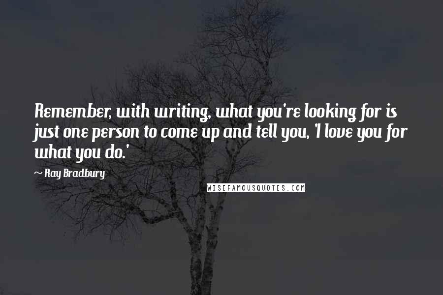 Ray Bradbury Quotes: Remember, with writing, what you're looking for is just one person to come up and tell you, 'I love you for what you do.'