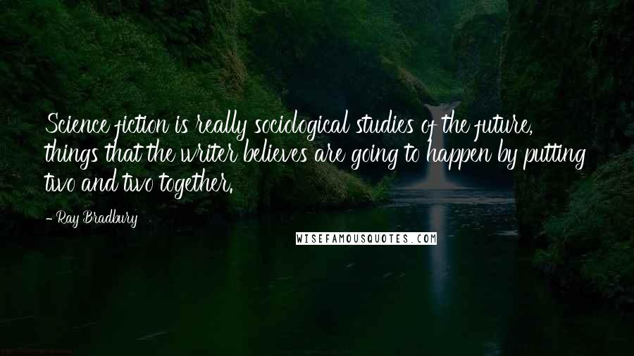 Ray Bradbury Quotes: Science fiction is really sociological studies of the future, things that the writer believes are going to happen by putting two and two together.