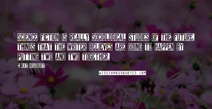 Ray Bradbury Quotes: Science fiction is really sociological studies of the future, things that the writer believes are going to happen by putting two and two together.