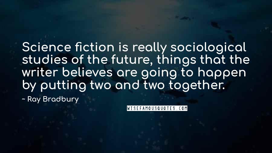 Ray Bradbury Quotes: Science fiction is really sociological studies of the future, things that the writer believes are going to happen by putting two and two together.