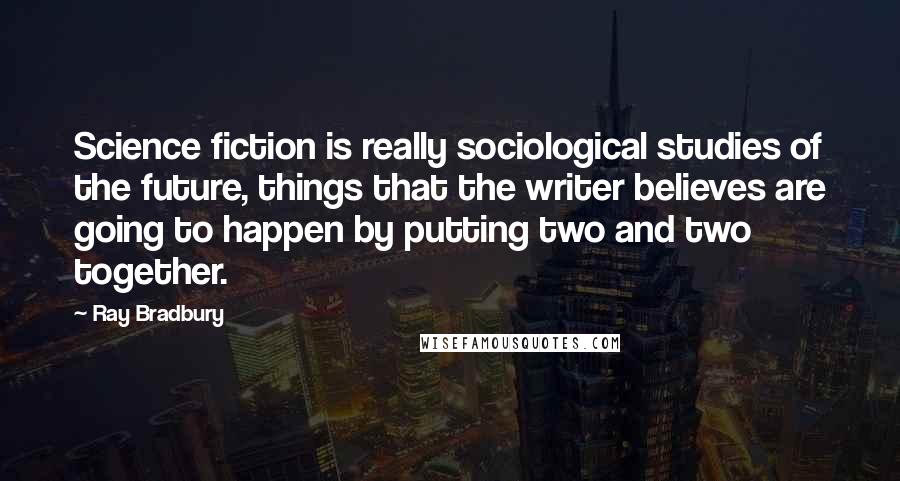 Ray Bradbury Quotes: Science fiction is really sociological studies of the future, things that the writer believes are going to happen by putting two and two together.