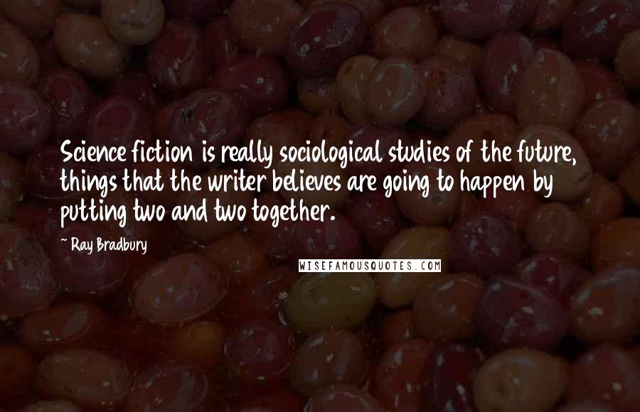 Ray Bradbury Quotes: Science fiction is really sociological studies of the future, things that the writer believes are going to happen by putting two and two together.