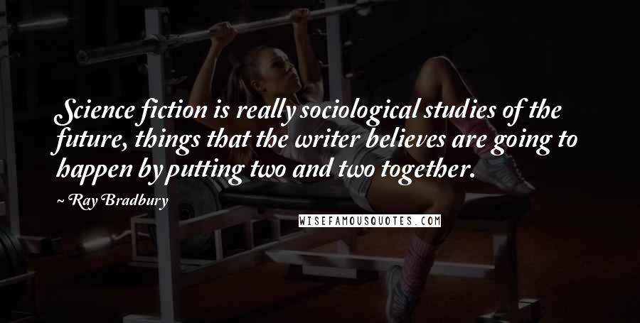 Ray Bradbury Quotes: Science fiction is really sociological studies of the future, things that the writer believes are going to happen by putting two and two together.