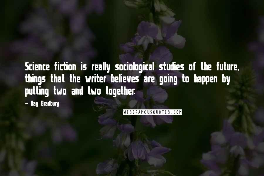 Ray Bradbury Quotes: Science fiction is really sociological studies of the future, things that the writer believes are going to happen by putting two and two together.