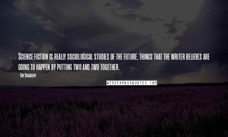 Ray Bradbury Quotes: Science fiction is really sociological studies of the future, things that the writer believes are going to happen by putting two and two together.