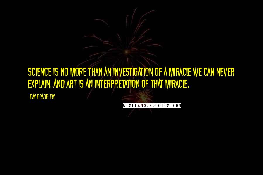 Ray Bradbury Quotes: Science is no more than an investigation of a miracle we can never explain, and art is an interpretation of that miracle.