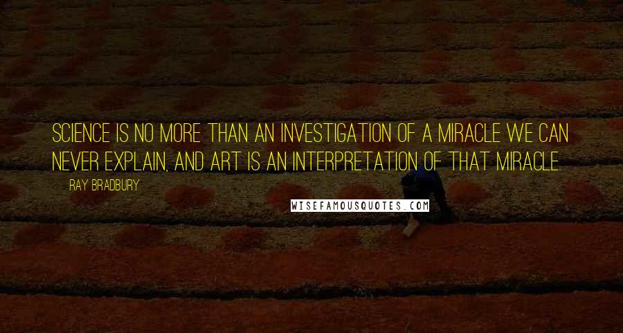 Ray Bradbury Quotes: Science is no more than an investigation of a miracle we can never explain, and art is an interpretation of that miracle.