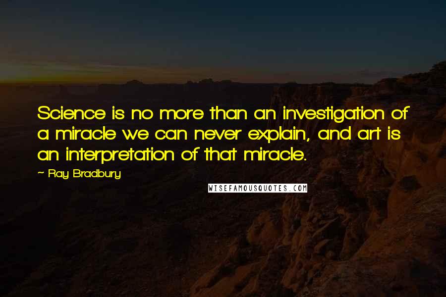 Ray Bradbury Quotes: Science is no more than an investigation of a miracle we can never explain, and art is an interpretation of that miracle.