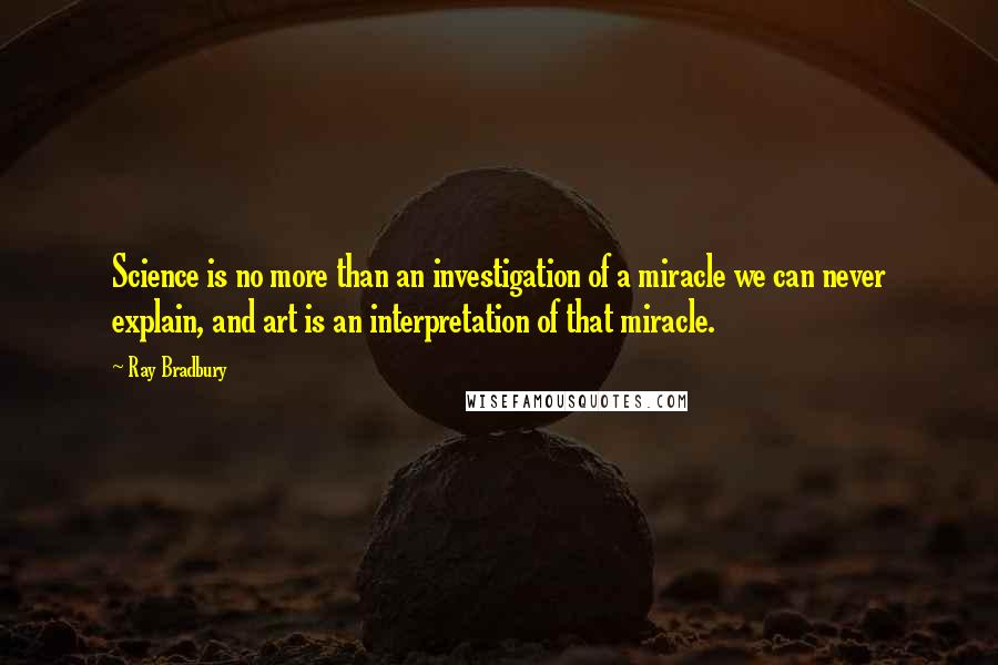 Ray Bradbury Quotes: Science is no more than an investigation of a miracle we can never explain, and art is an interpretation of that miracle.
