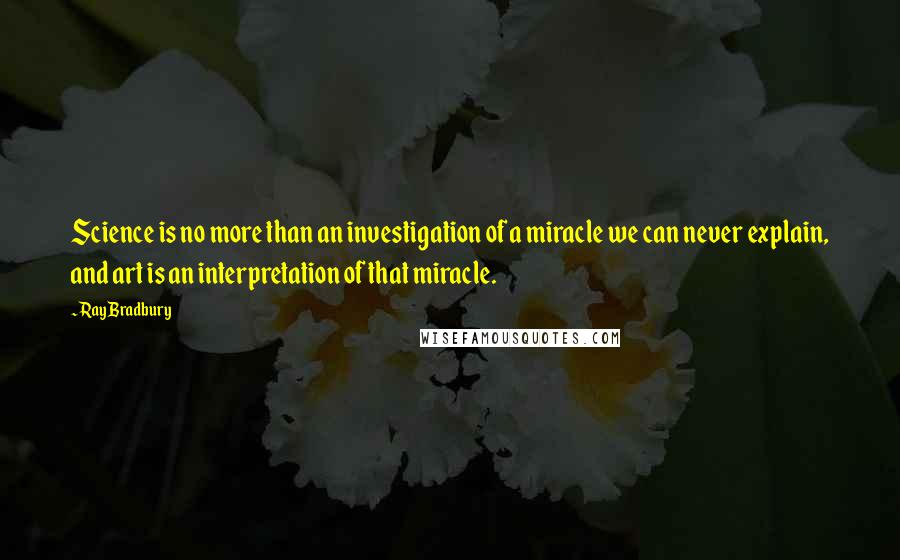 Ray Bradbury Quotes: Science is no more than an investigation of a miracle we can never explain, and art is an interpretation of that miracle.