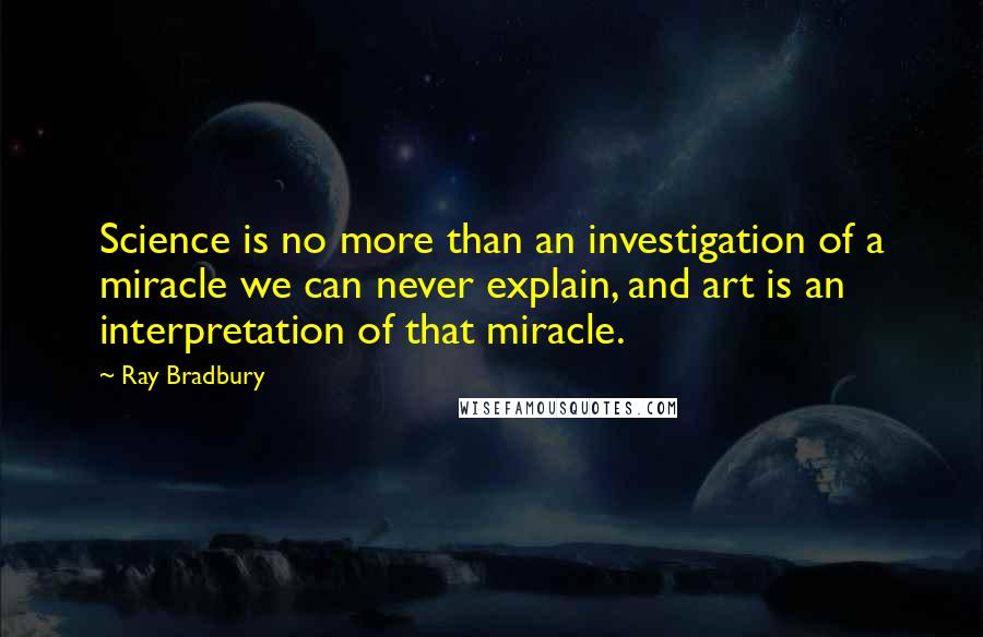 Ray Bradbury Quotes: Science is no more than an investigation of a miracle we can never explain, and art is an interpretation of that miracle.