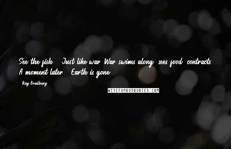 Ray Bradbury Quotes: See the fish ... Just like war. War swims along, sees food, contracts. A moment later - Earth is gone.