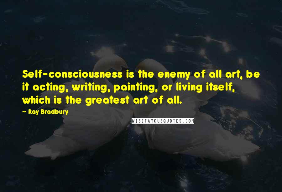 Ray Bradbury Quotes: Self-consciousness is the enemy of all art, be it acting, writing, painting, or living itself, which is the greatest art of all.